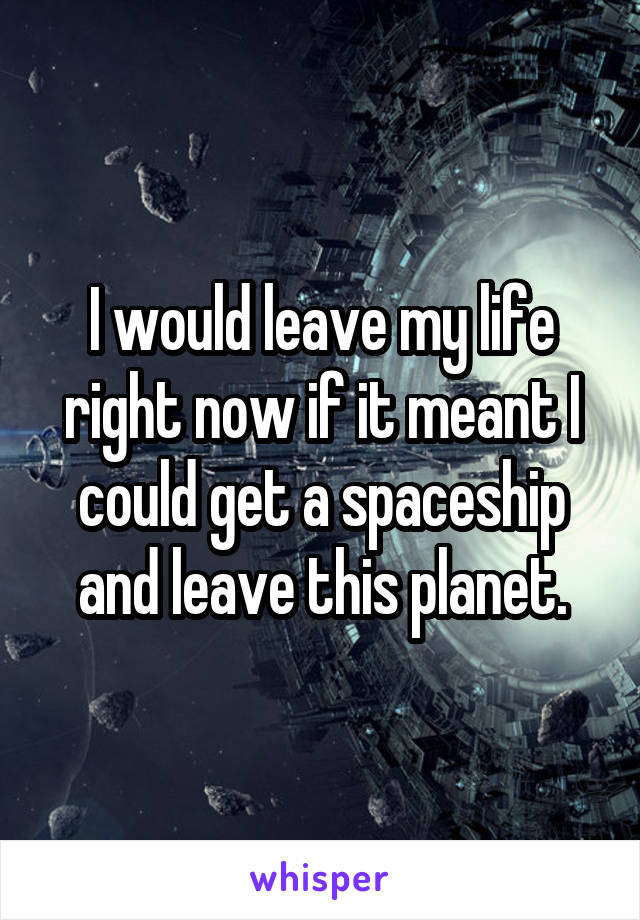 I would leave my life right now if it meant I could get a spaceship and leave this planet.