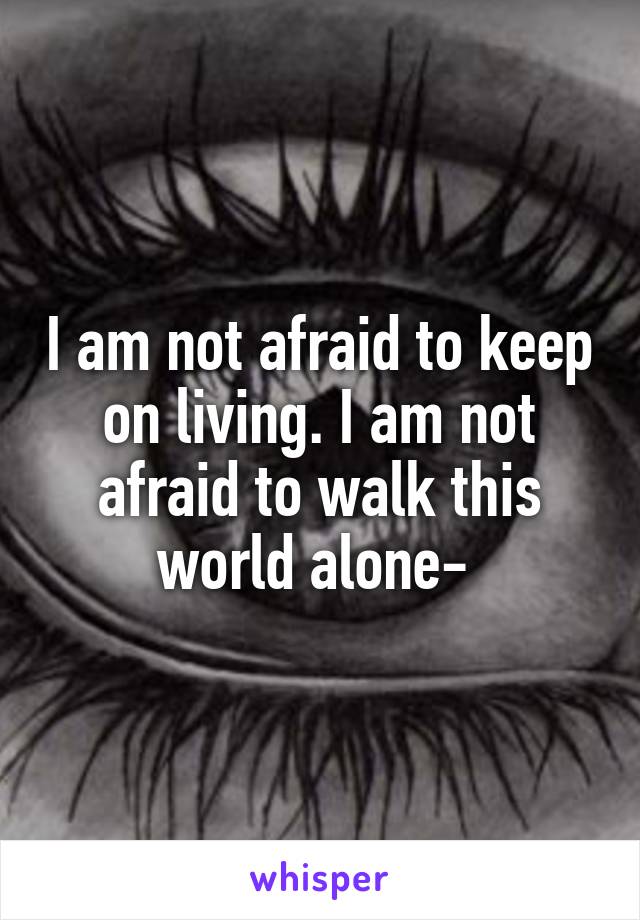 I am not afraid to keep on living. I am not afraid to walk this world alone- 