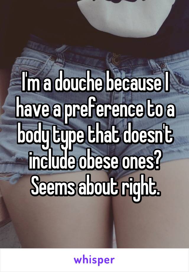 I'm a douche because I have a preference to a body type that doesn't include obese ones? Seems about right.