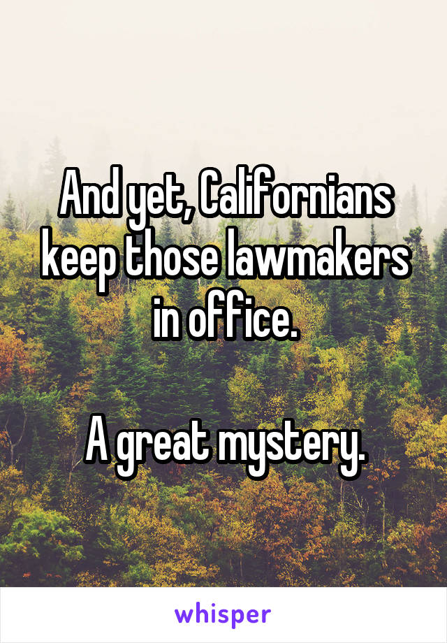 And yet, Californians keep those lawmakers in office.

A great mystery.