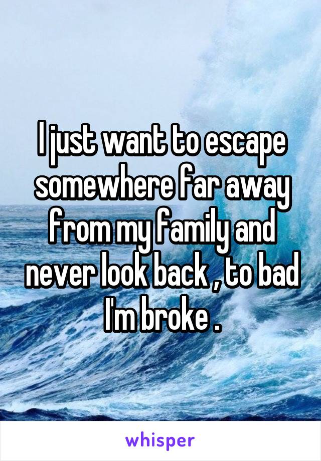 I just want to escape somewhere far away from my family and never look back , to bad I'm broke .