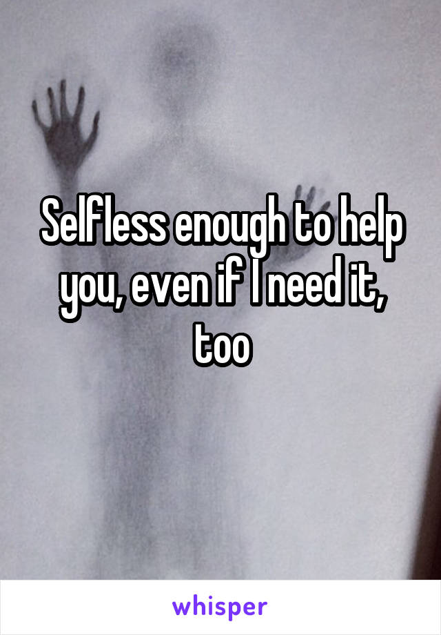 Selfless enough to help you, even if I need it, too
