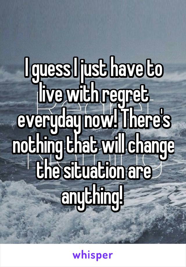 I guess I just have to live with regret everyday now! There's nothing that will change the situation are anything! 