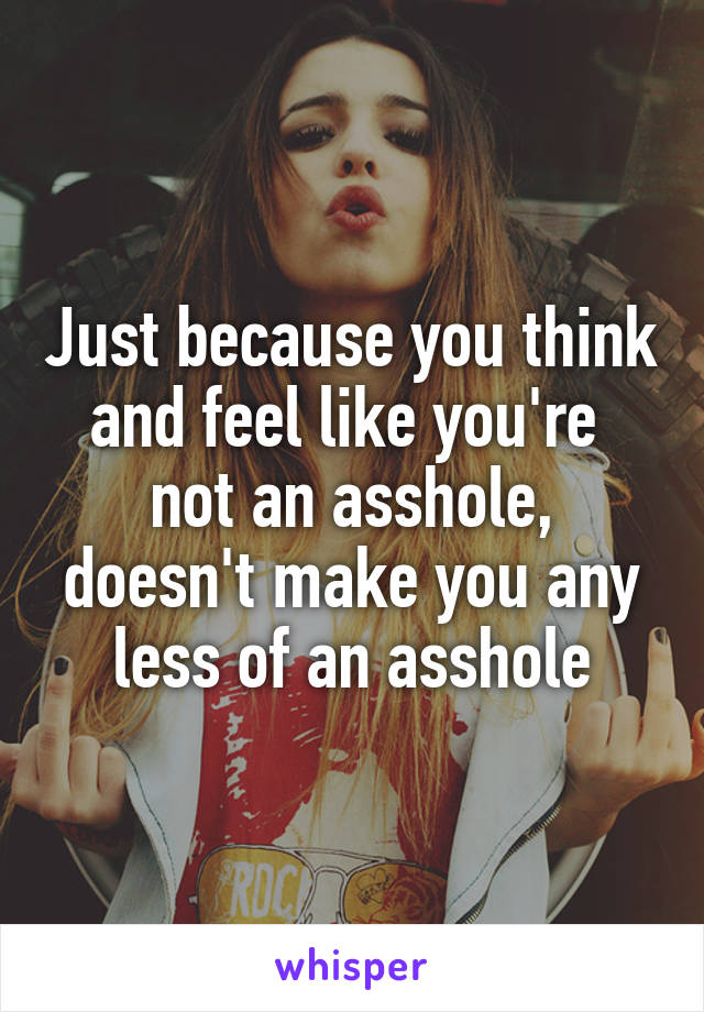 Just because you think and feel like you're  not an asshole,
doesn't make you any less of an asshole