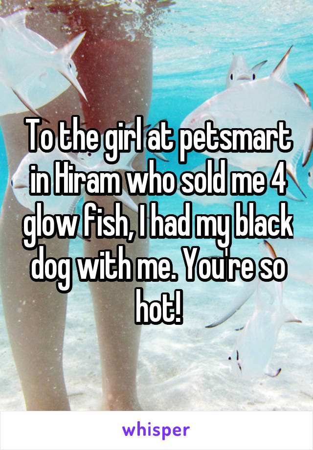 To the girl at petsmart in Hiram who sold me 4 glow fish, I had my black dog with me. You're so hot!