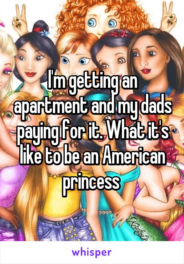 I'm getting an apartment and my dads paying for it. What it's like to be an American princess 