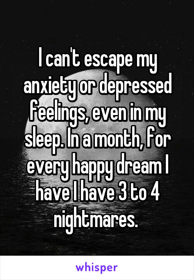 I can't escape my anxiety or depressed feelings, even in my sleep. In a month, for every happy dream I have I have 3 to 4 nightmares. 