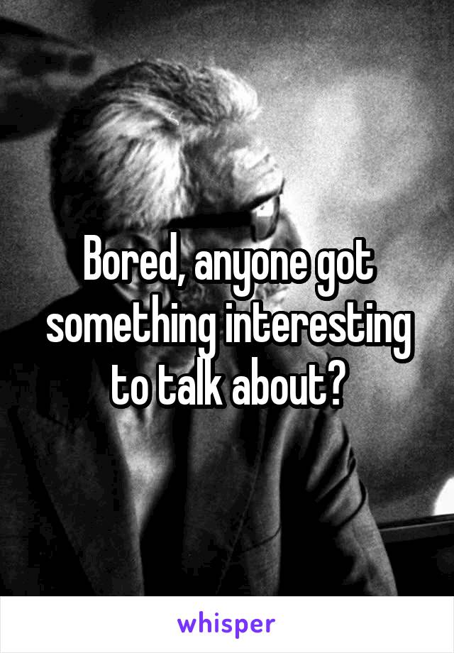 Bored, anyone got something interesting to talk about?