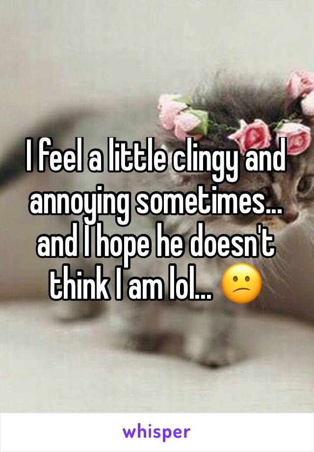 I feel a little clingy and annoying sometimes... and I hope he doesn't think I am lol... 😕