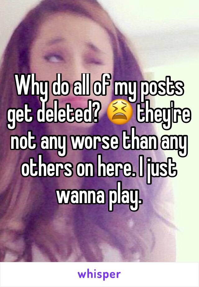 Why do all of my posts get deleted? 😫 they're not any worse than any others on here. I just wanna play. 