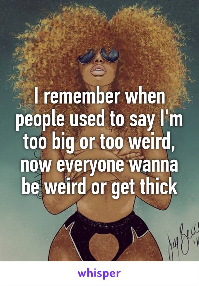 I remember when people used to say I'm too big or too weird, now everyone wanna be weird or get thick