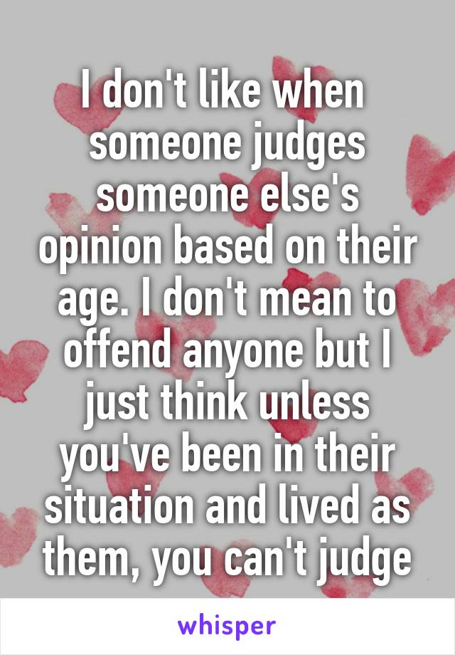 I don't like when  someone judges someone else's opinion based on their age. I don't mean to offend anyone but I just think unless you've been in their situation and lived as them, you can't judge