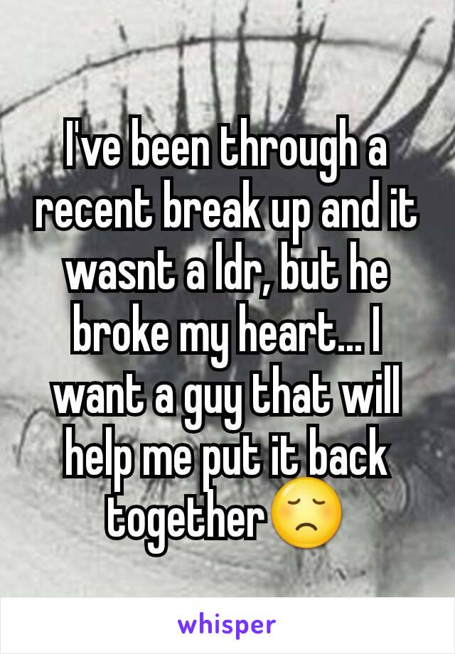 I've been through a recent break up and it wasnt a ldr, but he broke my heart... I want a guy that will help me put it back together😞