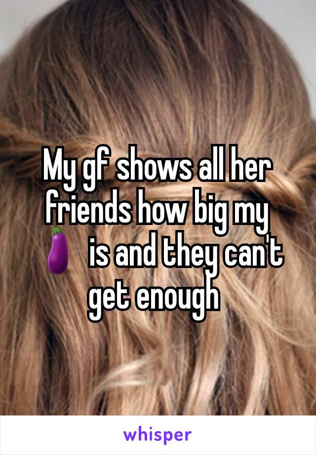 My gf shows all her friends how big my 🍆 is and they can't get enough 