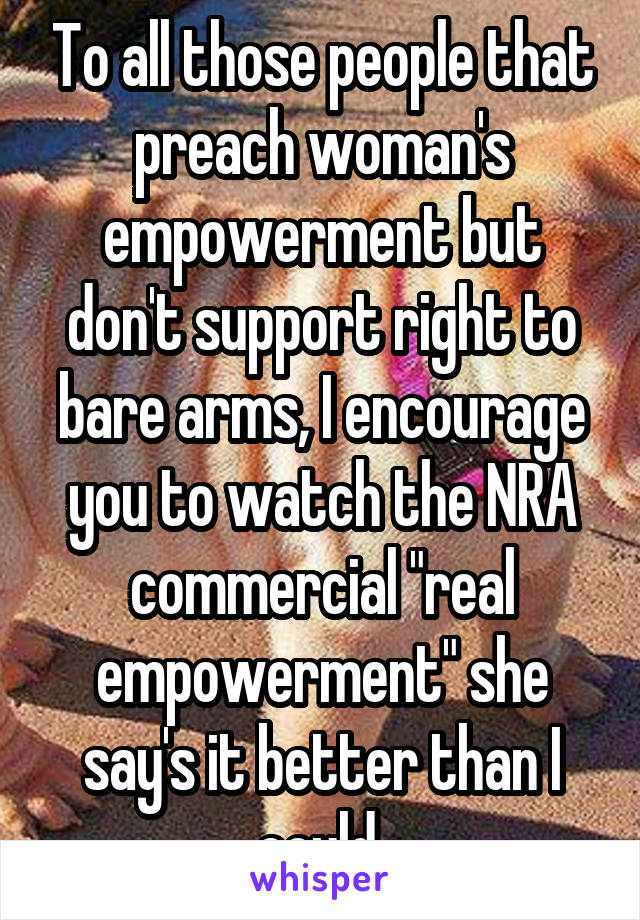 To all those people that preach woman's empowerment but don't support right to bare arms, I encourage you to watch the NRA commercial "real empowerment" she say's it better than I could.