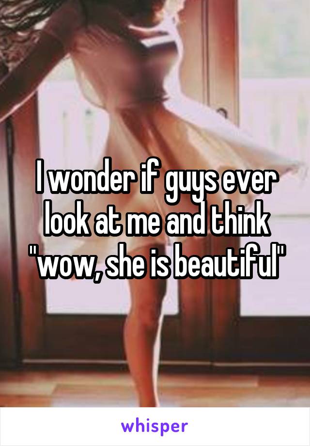 I wonder if guys ever look at me and think "wow, she is beautiful"