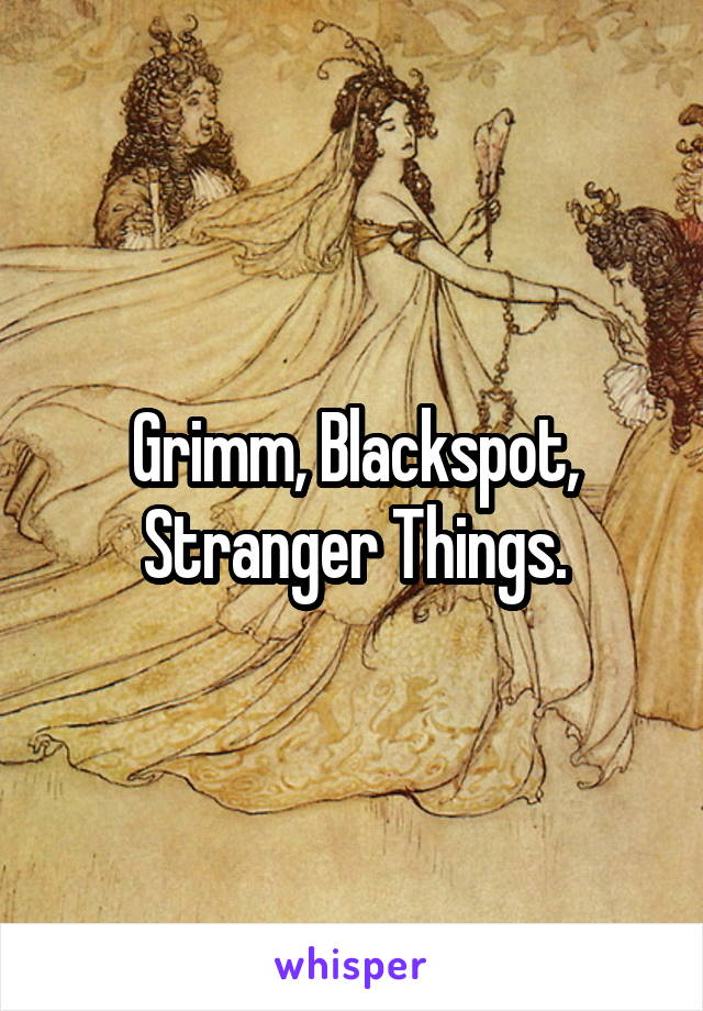 Grimm, Blackspot, Stranger Things.