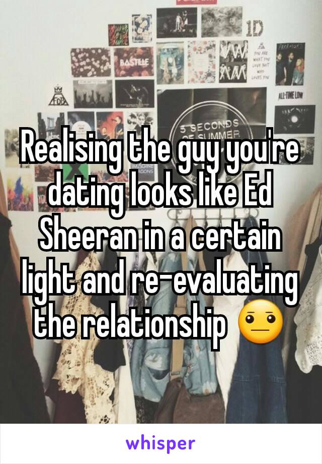 Realising the guy you're dating looks like Ed Sheeran in a certain light and re-evaluating the relationship 😐