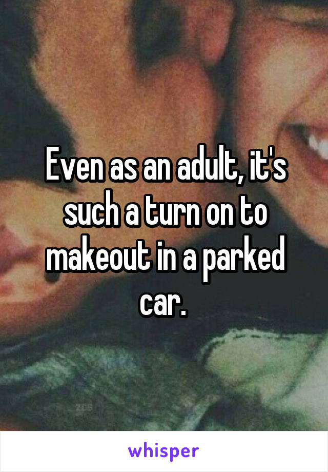 Even as an adult, it's such a turn on to makeout in a parked car. 