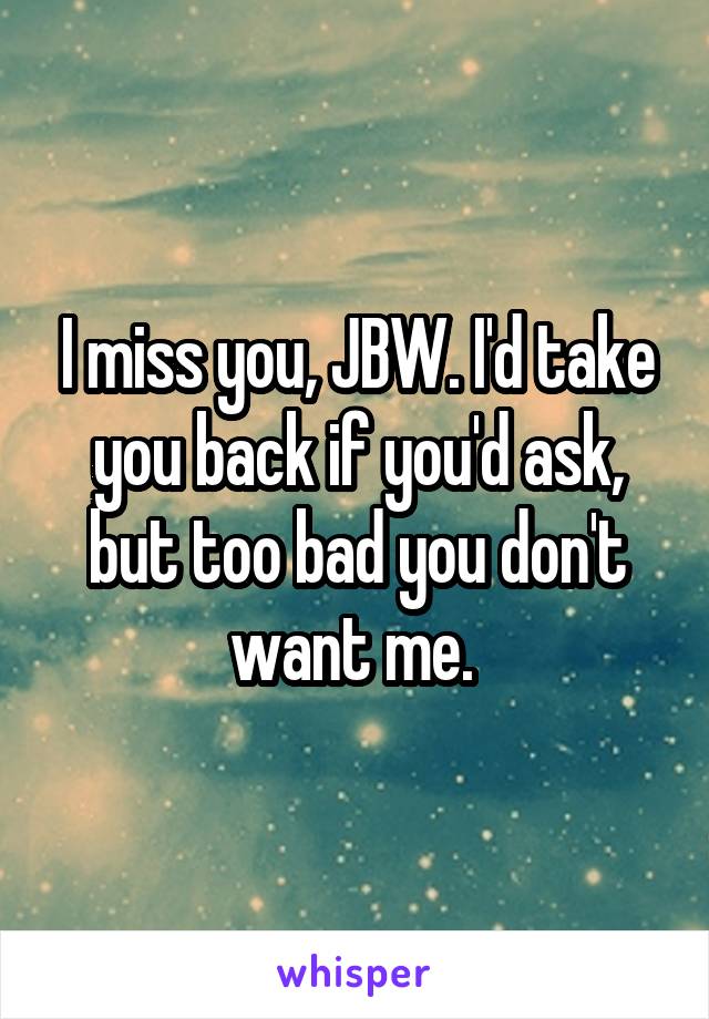 I miss you, JBW. I'd take you back if you'd ask, but too bad you don't want me. 