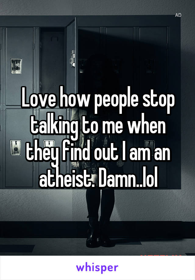 Love how people stop talking to me when they find out I am an atheist. Damn..lol