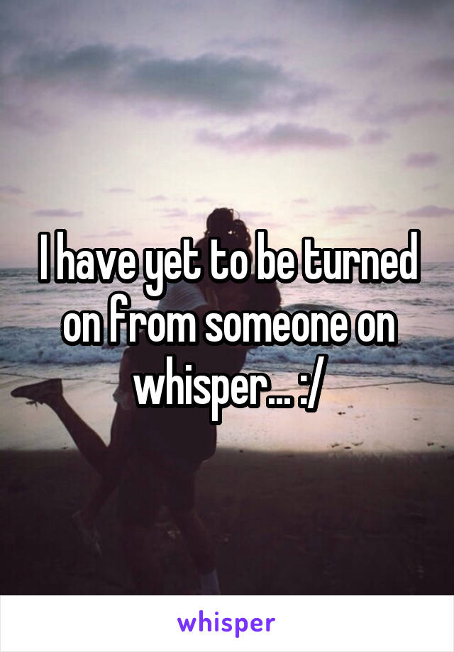 I have yet to be turned on from someone on whisper... :/