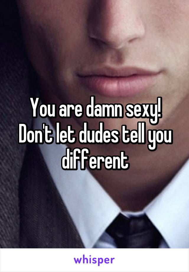 You are damn sexy! Don't let dudes tell you different