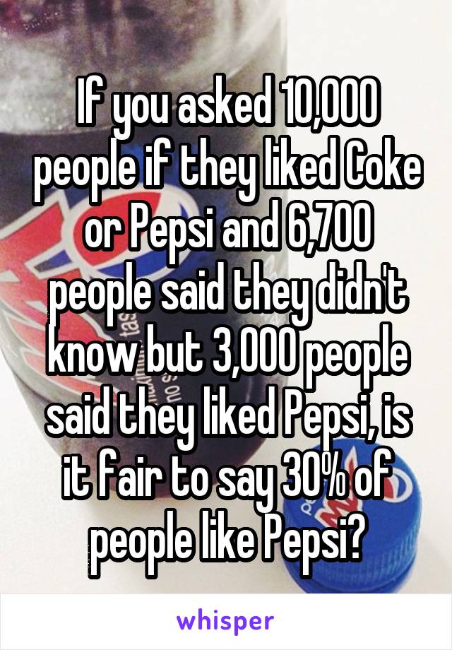 If you asked 10,000 people if they liked Coke or Pepsi and 6,700 people said they didn't know but 3,000 people said they liked Pepsi, is it fair to say 30% of people like Pepsi?