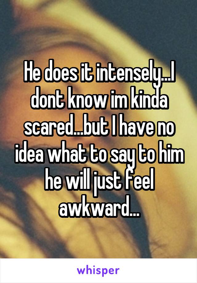 He does it intensely...I dont know im kinda scared...but I have no idea what to say to him he will just feel awkward...