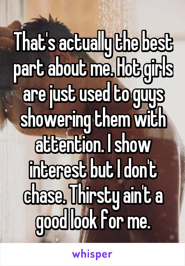 That's actually the best part about me. Hot girls are just used to guys showering them with attention. I show interest but I don't chase. Thirsty ain't a good look for me.