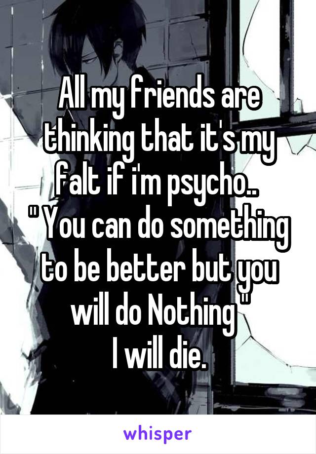 All my friends are thinking that it's my falt if i'm psycho.. 
" You can do something to be better but you will do Nothing "
I will die.