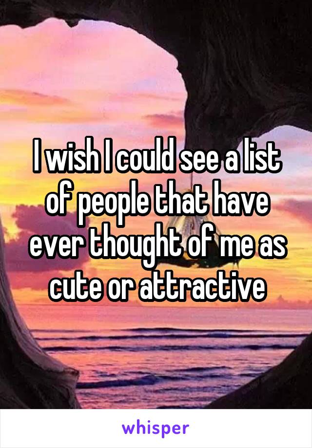 I wish I could see a list of people that have ever thought of me as cute or attractive