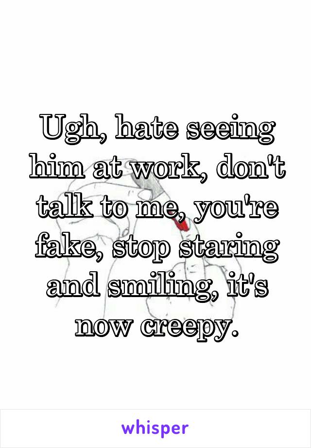 Ugh, hate seeing him at work, don't talk to me, you're fake, stop staring and smiling, it's now creepy.