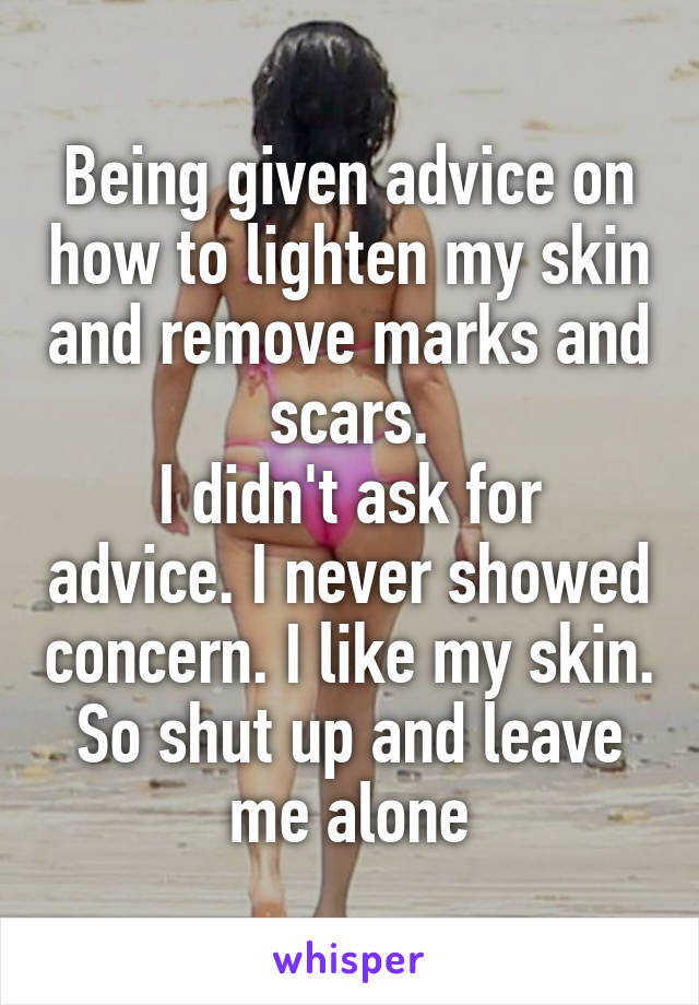 Being given advice on how to lighten my skin and remove marks and scars.
I didn't ask for advice. I never showed concern. I like my skin. So shut up and leave me alone