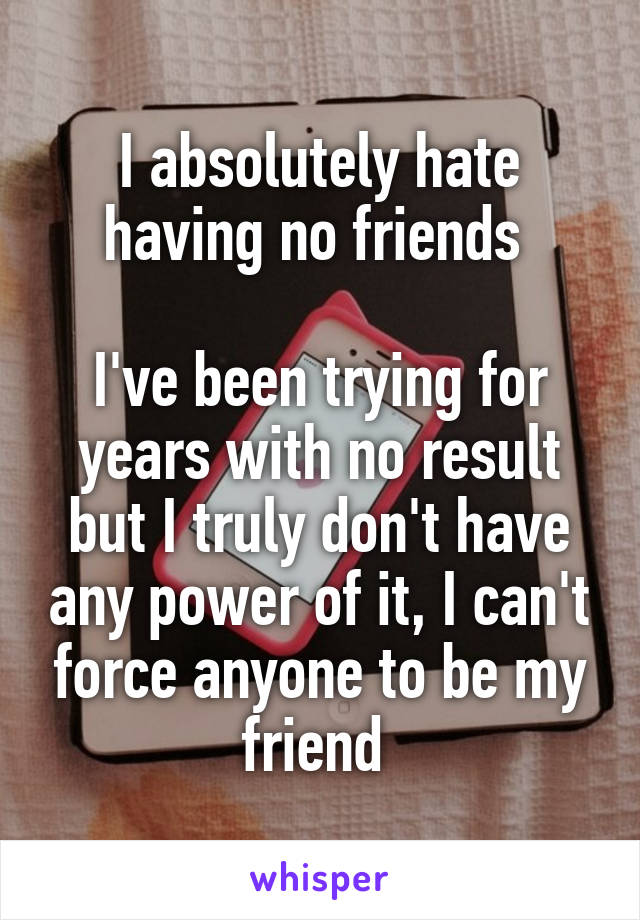 I absolutely hate having no friends 

I've been trying for years with no result but I truly don't have any power of it, I can't force anyone to be my friend 