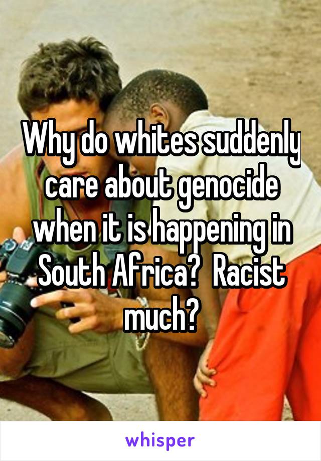 Why do whites suddenly care about genocide when it is happening in South Africa?  Racist much?