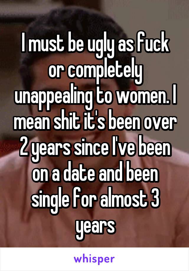 I must be ugly as fuck or completely unappealing to women. I mean shit it's been over 2 years since I've been on a date and been single for almost 3 years