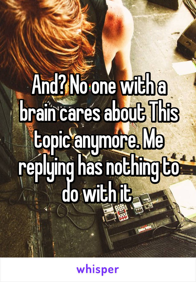 And? No one with a brain cares about This topic anymore. Me replying has nothing to do with it 