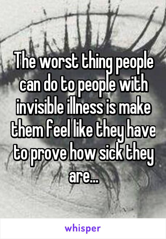 The worst thing people can do to people with invisible illness is make them feel like they have to prove how sick they are...