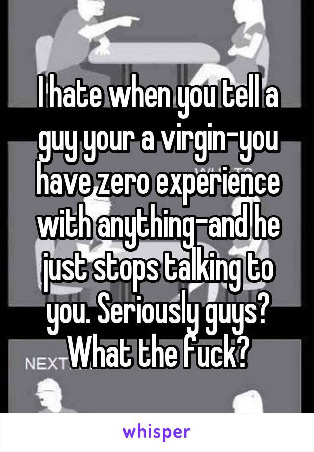 I hate when you tell a guy your a virgin-you have zero experience with anything-and he just stops talking to you. Seriously guys? What the fuck?