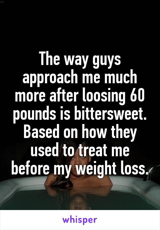 The way guys approach me much more after loosing 60 pounds is bittersweet. Based on how they used to treat me before my weight loss.