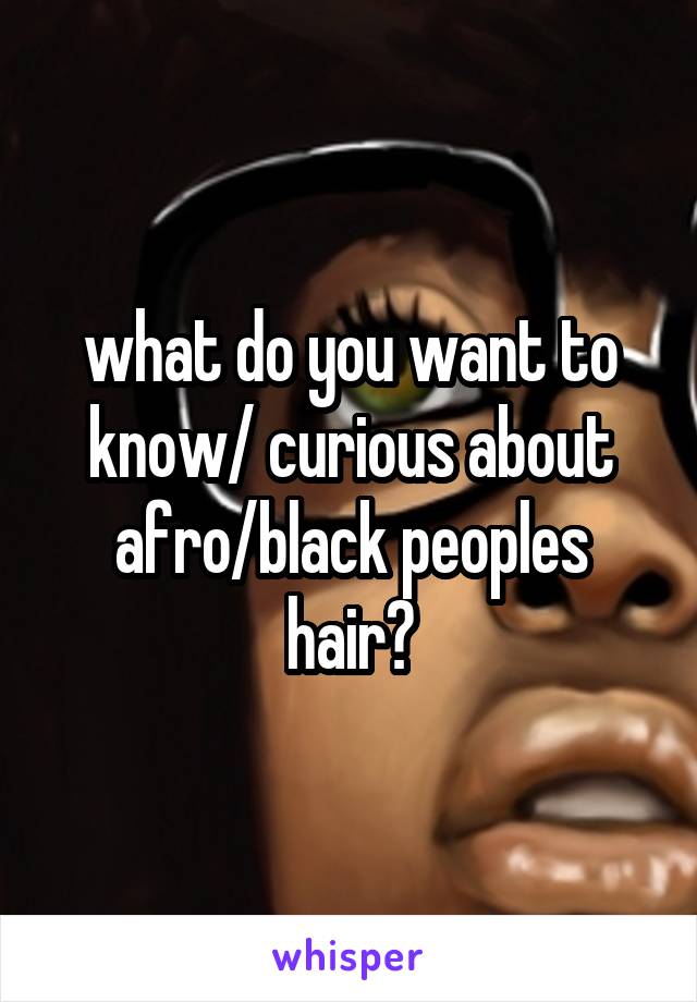 what do you want to know/ curious about afro/black peoples hair?