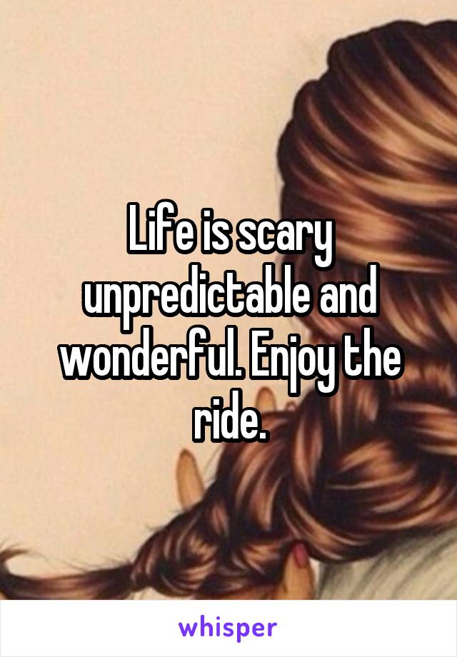 Life is scary unpredictable and wonderful. Enjoy the ride.