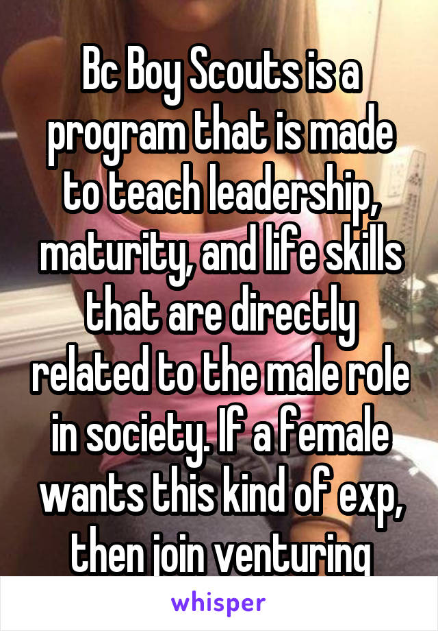 Bc Boy Scouts is a program that is made to teach leadership, maturity, and life skills that are directly related to the male role in society. If a female wants this kind of exp, then join venturing