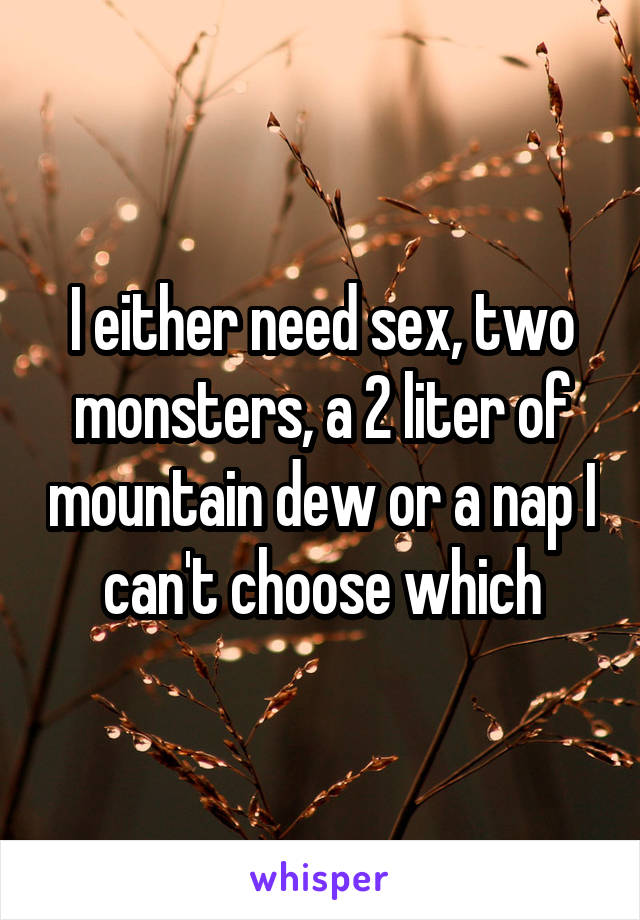 I either need sex, two monsters, a 2 liter of mountain dew or a nap I can't choose which