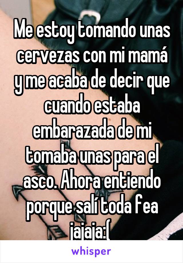 Me estoy tomando unas cervezas con mi mamá y me acaba de decir que cuando estaba embarazada de mi tomaba unas para el asco. Ahora entiendo porque salí toda fea jajaja:( 