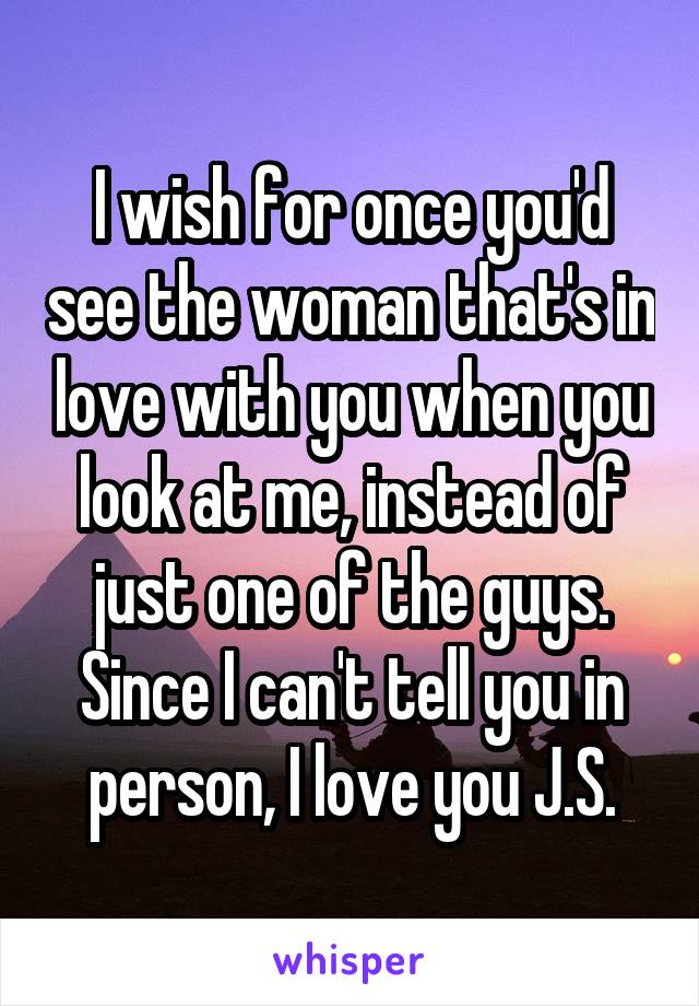 I wish for once you'd see the woman that's in love with you when you look at me, instead of just one of the guys. Since I can't tell you in person, I love you J.S.