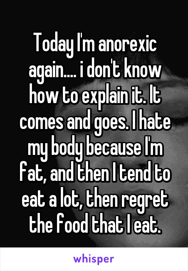 Today I'm anorexic again.... i don't know how to explain it. It comes and goes. I hate my body because I'm fat, and then I tend to eat a lot, then regret the food that I eat.