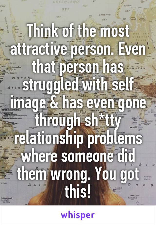 Think of the most attractive person. Even that person has struggled with self image & has even gone through sh*tty relationship problems where someone did them wrong. You got this!