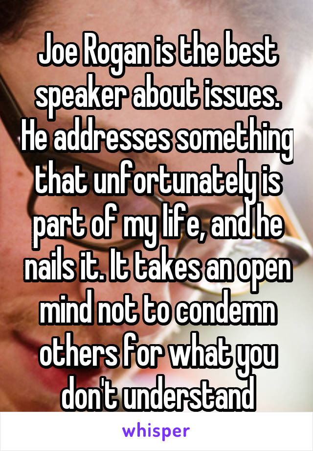 Joe Rogan is the best speaker about issues. He addresses something that unfortunately is part of my life, and he nails it. It takes an open mind not to condemn others for what you don't understand